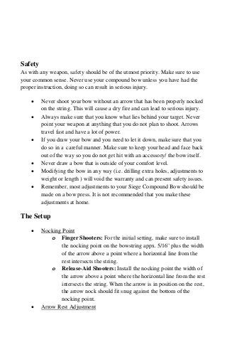 Safety
As with any weapon, safety should be of the utmost priority. Make sure to use
your common sense. Never use your compound bow unless you have had the
proper instruction, doing so can result in serious injury.
• Never shoot your bow without an arrow that has been properly nocked
on the string. This will cause a dry fire and can lead to serious injury.
• Always make sure that you know what lies behind your target. Never
point your weapon at anything that you do not plan to shoot. Arrows
travel fast and have a lot of power.
• If you draw your bow and you need to let it down, make sure that you
do so in a careful manner. Make sure to keep your head and face back
out of the way so you do not get hit with an accessory/ the bow itself.
• Never draw a bow that is outside of your comfort level.
• Modifying the bow in any way (i.e. drilling extra holes, adjustments to
weight or length ) will void the warranty and can present safety issues.
• Remember, most adjustments to your Siege Compound Bow should be
made on a bow press. It is not recommended that you make these
adjustments at home.
The Setup
• Nocking Point
o Finger Shooters: For the initial setting, make sure to install
the nocking point on the bowstring appx. 5/16'' plus the width
of the arrow above a point where a horizontal line from the
rest intersects the string.
o Release-Aid Shooters: Install the nocking point the width of
the arrow above a point where the horizontal line from the rest
intersects the string. When the arrow is in position on the rest,
the arrow nock should fit snug against the bottom of the
nocking point.
• Arrow Rest Adjustment
 