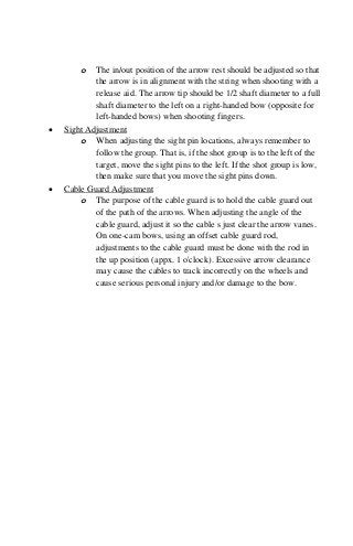o The in/out position of the arrow rest should be adjusted so that
the arrow is in alignment with the string when shooting with a
release aid. The arrow tip should be 1/2 shaft diameter to a full
shaft diameter to the left on a right-handed bow (opposite for
left-handed bows) when shooting fingers.
• Sight Adjustment
o When adjusting the sight pin locations, always remember to
follow the group. That is, if the shot group is to the left of the
target, move the sight pins to the left. If the shot group is low,
then make sure that you move the sight pins down.
• Cable Guard Adjustment
o The purpose of the cable guard is to hold the cable guard out
of the path of the arrows. When adjusting the angle of the
cable guard, adjust it so the cable s just clear the arrow vanes.
On one-cam bows, using an offset cable guard rod,
adjustments to the cable guard must be done with the rod in
the up position (appx. 1 o'clock). Excessive arrow clearance
may cause the cables to track incorrectly on the wheels and
cause serious personal injury and/or damage to the bow.
 