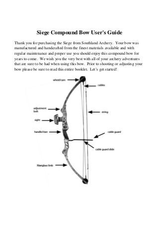 Siege Compound Bow User's Guide
Thank you for purchasing the Siege from Southland Archery. Your bow was
manufactured and handcrafted from the finest materials available and with
regular maintenance and proper use you should enjoy this compound bow for
years to come. We wish you the very best with all of your archery adventures
that are sure to be had when using this bow. Prior to shooting or adjusting your
bow please be sure to read this entire booklet. Let’s get started!
 