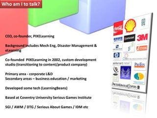 Who am I to talk?CEO, co-founder, PIXELearningBackground includes Mech Eng, Disaster Management & eLearningCo-founded  PIXELearning in 2002, custom development studio (transitioning to content/product company)Primary area - corporate L&DSecondary areas – business education / marketingDeveloped some tech (LearningBeans)Based at Coventry University Serious Games InstituteSGI / AWM / DTG / Serious About Games / IDM etc