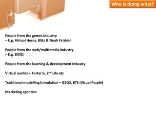 Who is doing what?People from the games industry – E.g. Virtual Heros, Blitz & Noah FalsteinPeople from the web/multimedia industry – E.g. DESQPeople from the learning & development industryVirtual worlds – Forterra, 2nd Life etcTraditional modelling/simulation – G2G3, BTS (Visual Purple)Marketing agencies