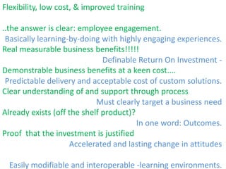 Flexibility, low cost, & improved training..the answer is clear: employee engagement. Real measurable business benefits!!!!! Demonstrable business benefits at a keen cost.... Clear understanding of and support through processAlready exists (off the shelf product)? Proof  that the investment is justifiedBasically learning-by-doing with highly engaging experiences.Definable Return On Investment - Predictable delivery and acceptable cost of custom solutions. Must clearly target a business needIn one word: Outcomes. Accelerated and lasting change in attitudes Easily modifiable and interoperable -learning environments.