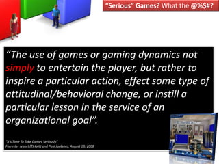 “Serious” Games? What the @%$#? “The use of games or gaming dynamics not simply to entertain the player, but rather to inspire a particular action, effect some type of attitudinal/behavioral change, or instill a particular lesson in the service of an organizational goal”.“It’s Time To Take Games Seriously”Forrester report (TJ Keitt and Paul Jackson), August 19, 2008