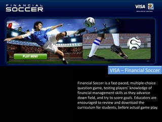 VISA – Financial SoccerFinancial Soccer is a fast-paced, multiple-choice question game, testing players’ knowledge of financial management skills as they advance down field, and try to score goals. Educators are encouraged to review and download the curriculum for students, before actual game play.