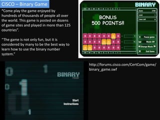 CISCO – Binary Game“Come play the game enjoyed by hundreds of thousands of people all over the world. This game is posted on dozens of game sites and played in more than 125 countries”. “The game is not only fun, but it is considered by many to be the best way to learn how to use the binary number system.”http://forums.cisco.com/CertCom/game/binary_game.swf