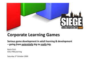 Corporate Learning Games
Serious game development in adult learning & development
– going from potentially big to really big.
Kevin Corti
CEO, PIXELearning

Saturday 3rd October 2009
 