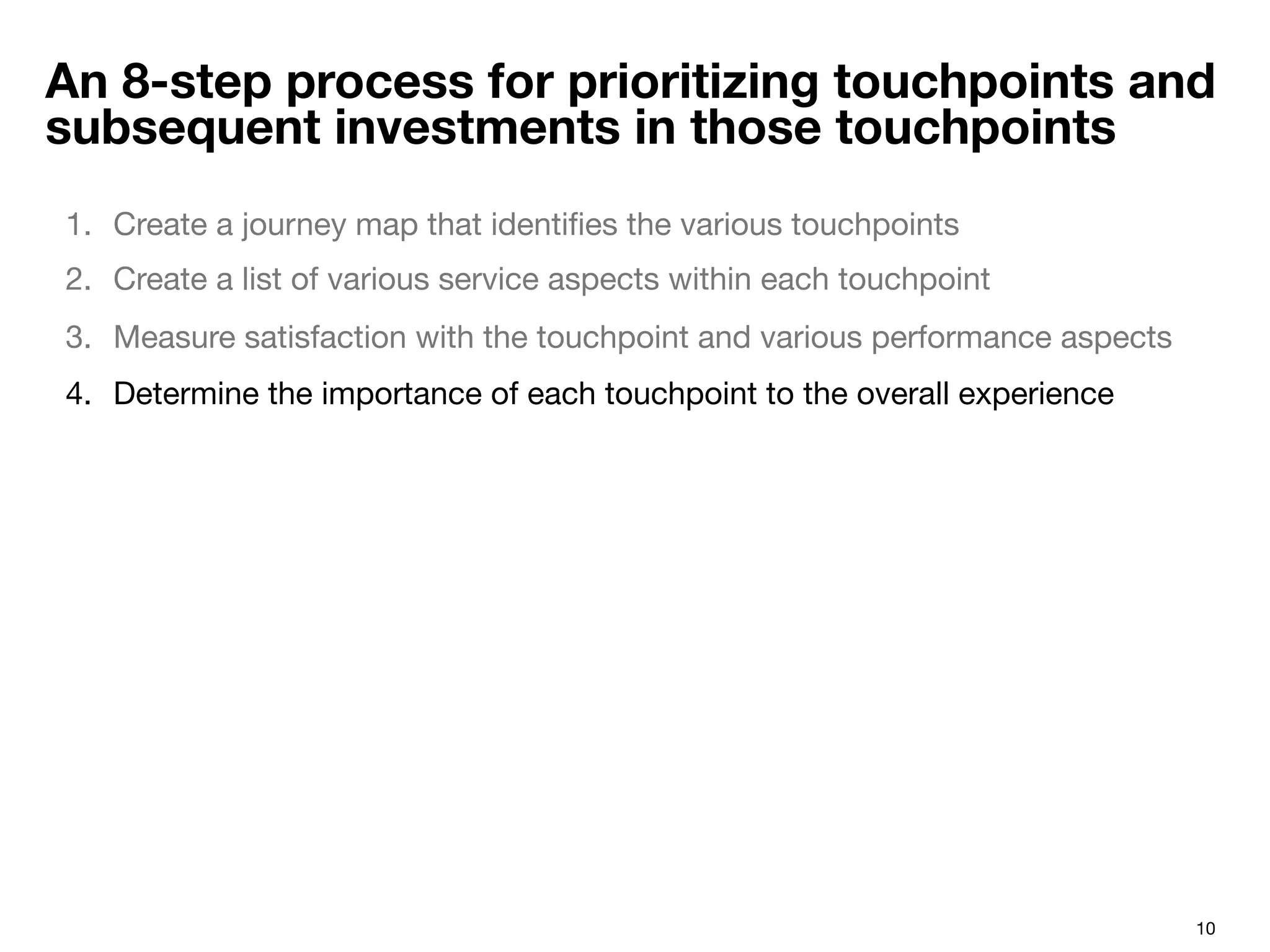 10
An 8-step process for prioritizing touchpoints and
subsequent investments in those touchpoints
1.  Create a journey map that identiﬁes the various touchpoints 
2.  Create a list of various service aspects within each touchpoint
3.  Measure satisfaction with the touchpoint and various performance aspects
4.  Determine the importance of each touchpoint to the overall experience
 