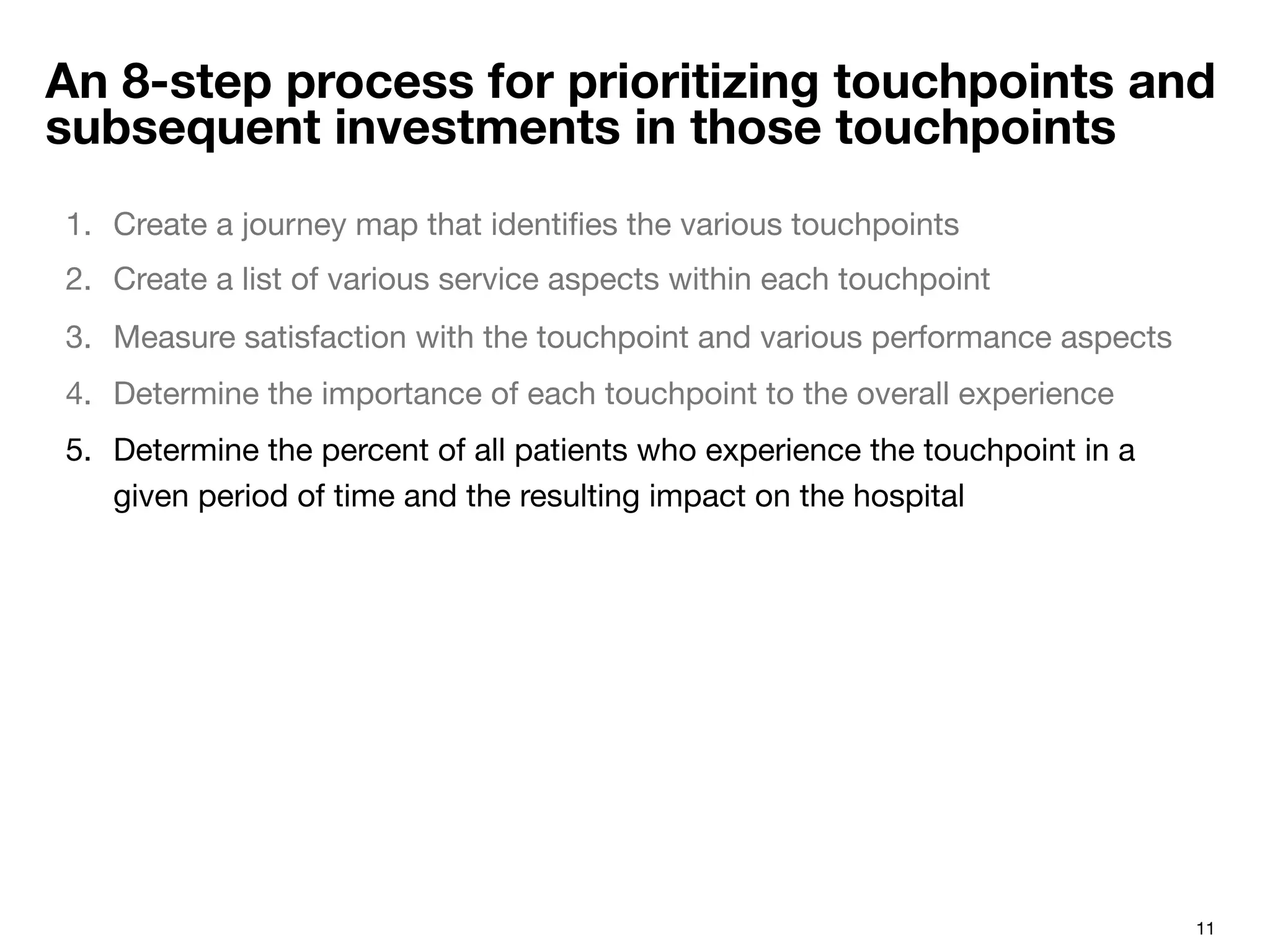 11
An 8-step process for prioritizing touchpoints and
subsequent investments in those touchpoints
1.  Create a journey map that identiﬁes the various touchpoints 
2.  Create a list of various service aspects within each touchpoint
3.  Measure satisfaction with the touchpoint and various performance aspects
4.  Determine the importance of each touchpoint to the overall experience
5.  Determine the percent of all patients who experience the touchpoint in a
given period of time and the resulting impact on the hospital
 