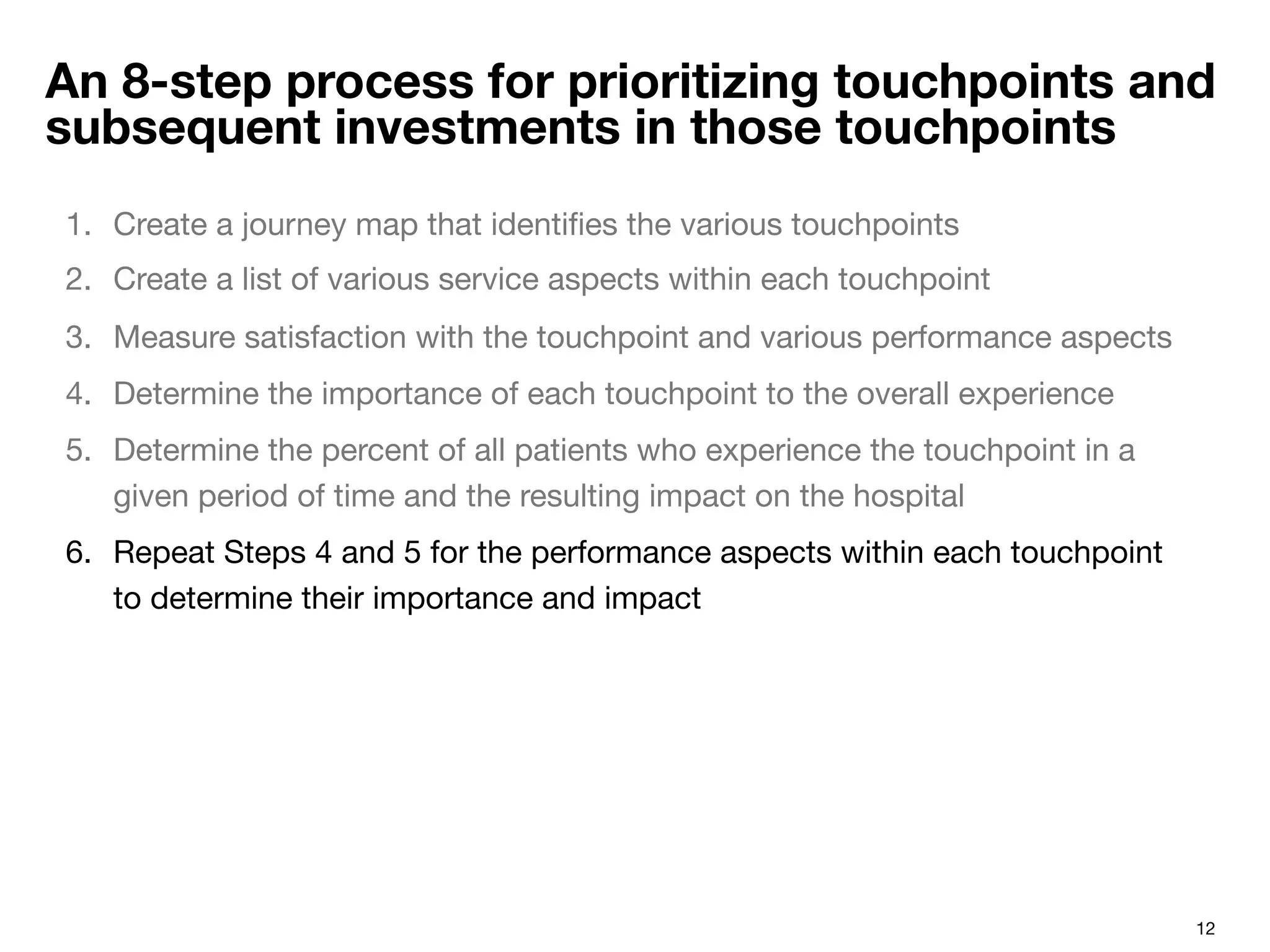 12
An 8-step process for prioritizing touchpoints and
subsequent investments in those touchpoints
1.  Create a journey map that identiﬁes the various touchpoints 
2.  Create a list of various service aspects within each touchpoint
3.  Measure satisfaction with the touchpoint and various performance aspects
4.  Determine the importance of each touchpoint to the overall experience
5.  Determine the percent of all patients who experience the touchpoint in a
given period of time and the resulting impact on the hospital
6.  Repeat Steps 4 and 5 for the performance aspects within each touchpoint
to determine their importance and impact
 