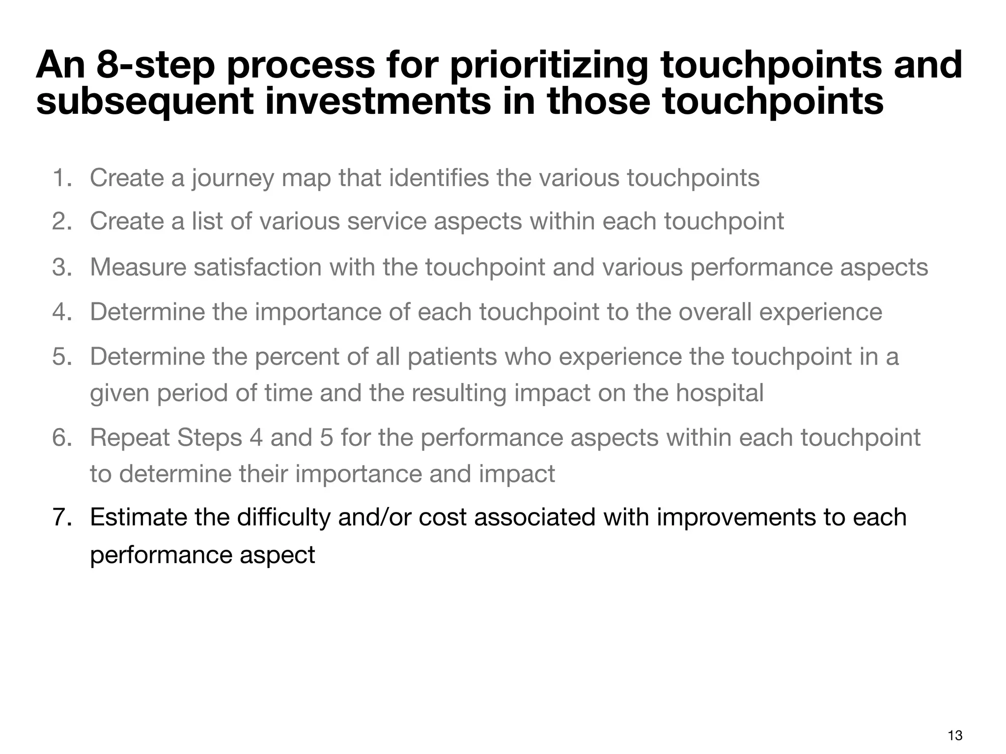 13
An 8-step process for prioritizing touchpoints and
subsequent investments in those touchpoints
1.  Create a journey map that identiﬁes the various touchpoints 
2.  Create a list of various service aspects within each touchpoint
3.  Measure satisfaction with the touchpoint and various performance aspects
4.  Determine the importance of each touchpoint to the overall experience
5.  Determine the percent of all patients who experience the touchpoint in a
given period of time and the resulting impact on the hospital
6.  Repeat Steps 4 and 5 for the performance aspects within each touchpoint
to determine their importance and impact
7.  Estimate the diﬃculty and/or cost associated with improvements to each
performance aspect
 
