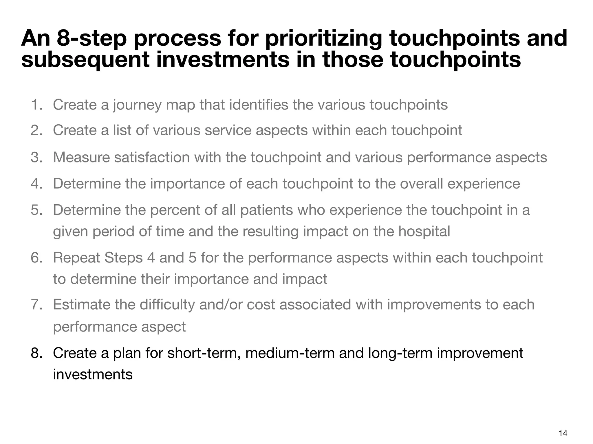 14
An 8-step process for prioritizing touchpoints and
subsequent investments in those touchpoints
1.  Create a journey map that identiﬁes the various touchpoints 
2.  Create a list of various service aspects within each touchpoint
3.  Measure satisfaction with the touchpoint and various performance aspects
4.  Determine the importance of each touchpoint to the overall experience
5.  Determine the percent of all patients who experience the touchpoint in a
given period of time and the resulting impact on the hospital
6.  Repeat Steps 4 and 5 for the performance aspects within each touchpoint
to determine their importance and impact
7.  Estimate the diﬃculty and/or cost associated with improvements to each
performance aspect
8.  Create a plan for short-term, medium-term and long-term improvement
investments
 