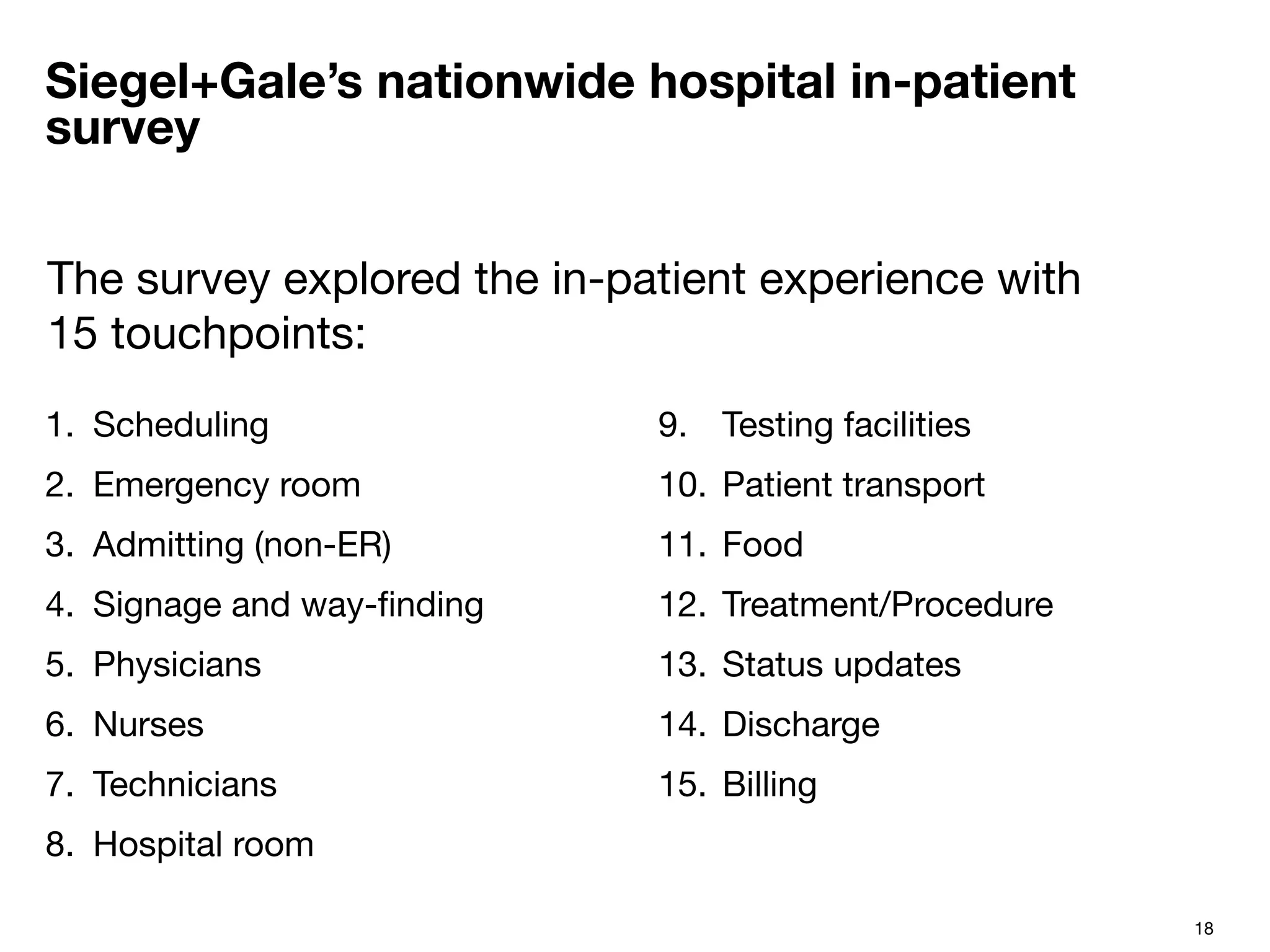 18
Siegel+Gale’s nationwide hospital in-patient
survey
1.  Scheduling
2.  Emergency room
3.  Admitting (non-ER)
4.  Signage and way-ﬁnding
5.  Physicians
6.  Nurses
7.  Technicians
8.  Hospital room
9.  Testing facilities
10.  Patient transport
11.  Food
12.  Treatment/Procedure
13.  Status updates
14.  Discharge
15.  Billing

The survey explored the in-patient experience with
15 touchpoints:
 