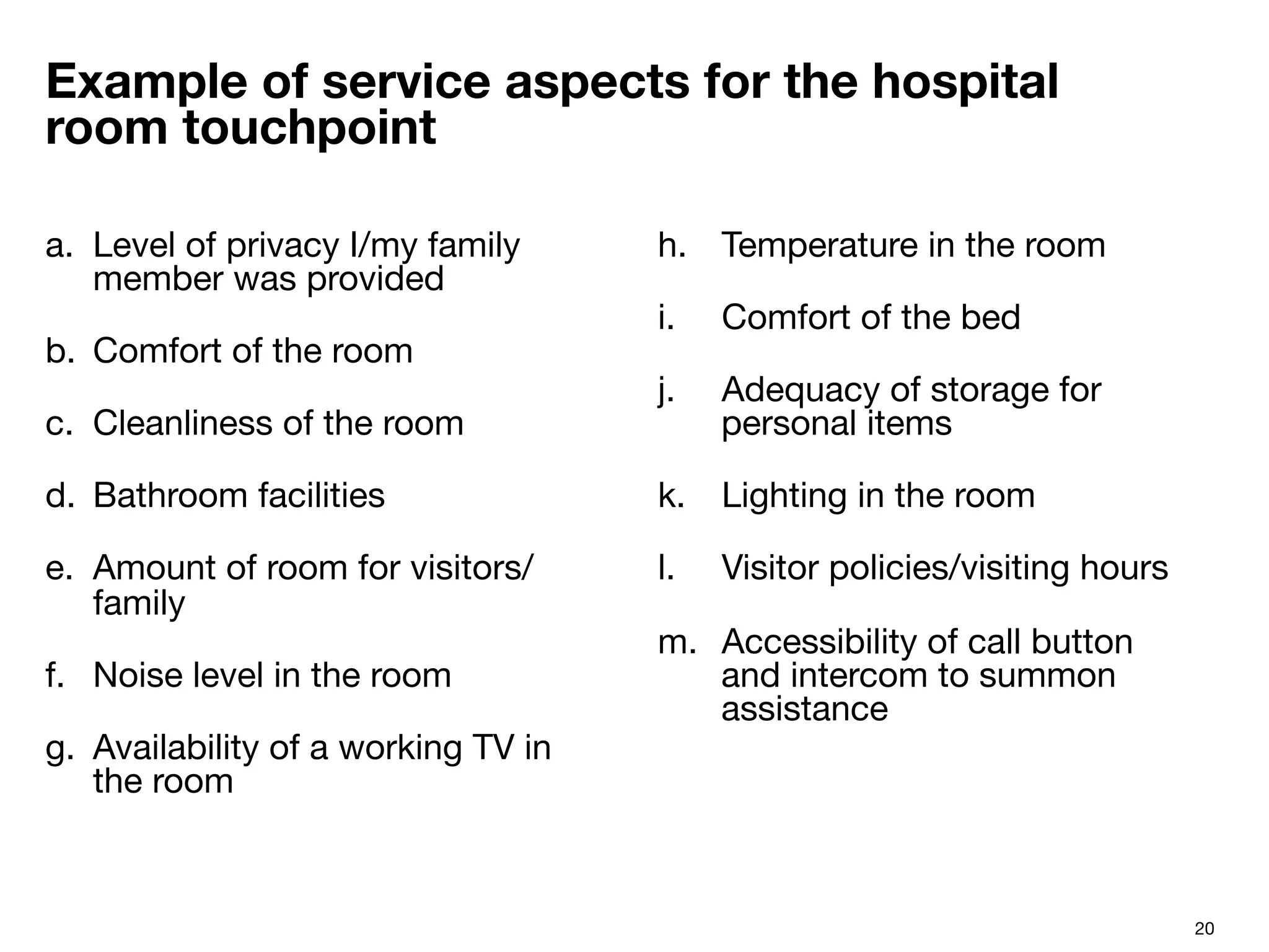20
Example of service aspects for the hospital
room touchpoint
a.  Level of privacy I/my family
member was provided
b.  Comfort of the room
c.  Cleanliness of the room
d.  Bathroom facilities
e.  Amount of room for visitors/
family
f.  Noise level in the room
g.  Availability of a working TV in
the room
h.  Temperature in the room
i.  Comfort of the bed
j.  Adequacy of storage for
personal items
k.  Lighting in the room
l.  Visitor policies/visiting hours
m.  Accessibility of call button
and intercom to summon
assistance
 