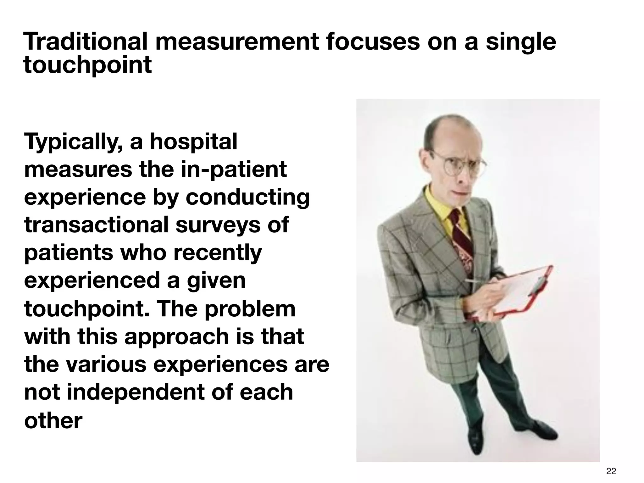 22
Traditional measurement focuses on a single
touchpoint
Typically, a hospital
measures the in-patient
experience by conducting
transactional surveys of
patients who recently
experienced a given
touchpoint. The problem
with this approach is that
the various experiences are
not independent of each
other

 