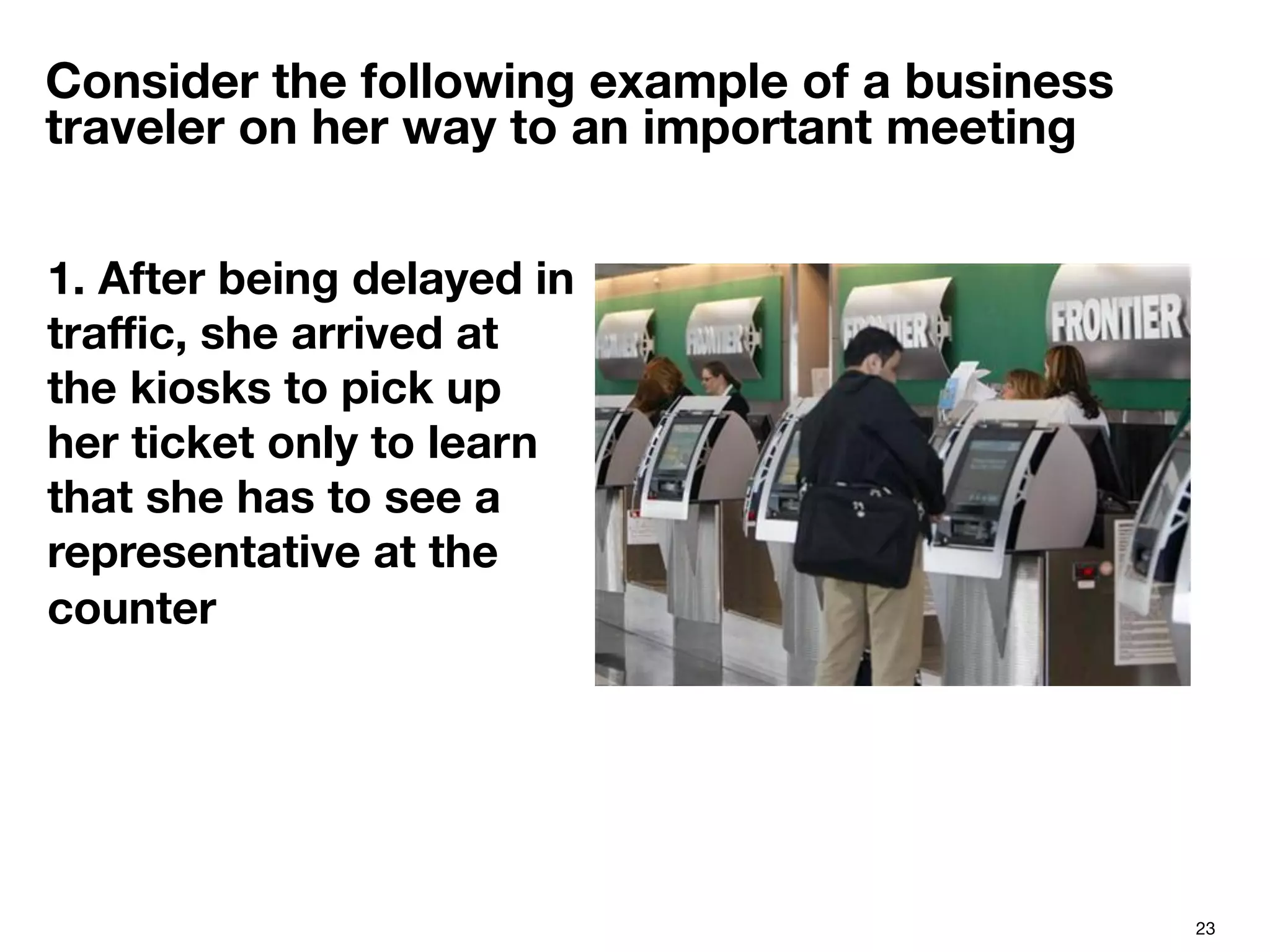 23
Consider the following example of a business
traveler on her way to an important meeting
1. After being delayed in
traﬃc, she arrived at
the kiosks to pick up
her ticket only to learn
that she has to see a
representative at the
counter

 