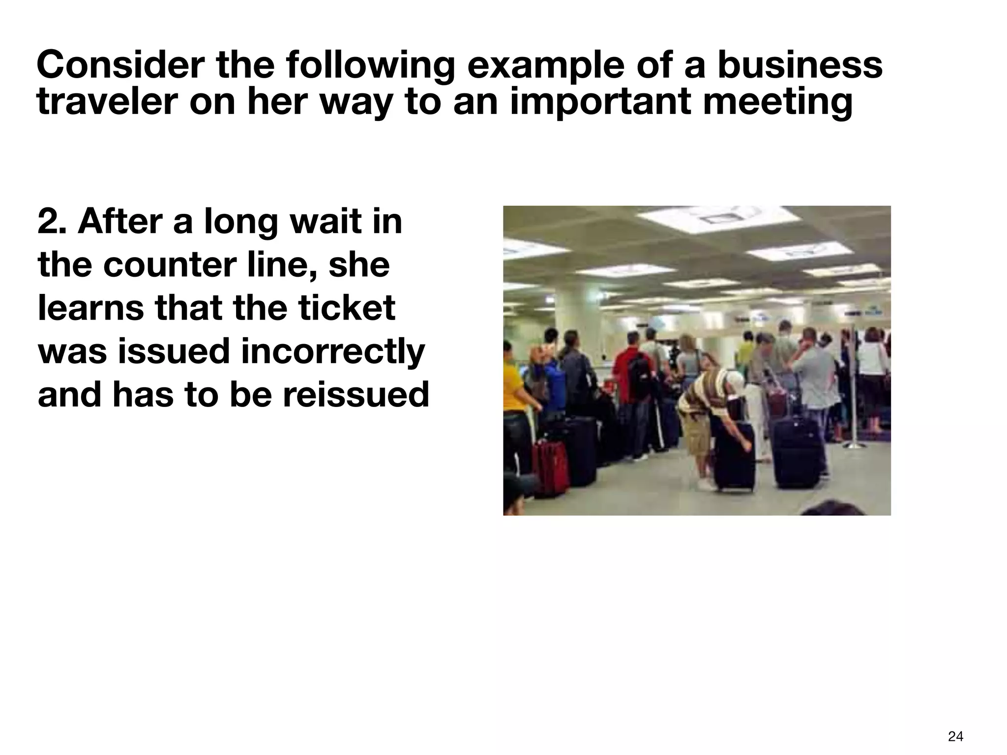 24
Consider the following example of a business
traveler on her way to an important meeting
2. After a long wait in
the counter line, she
learns that the ticket
was issued incorrectly
and has to be reissued

 