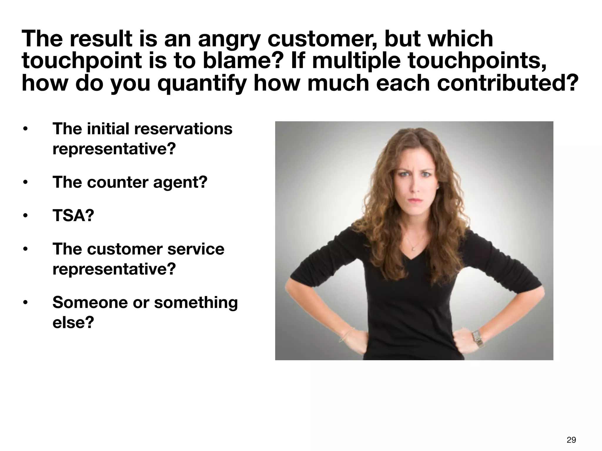 29
The result is an angry customer, but which
touchpoint is to blame? If multiple touchpoints,
how do you quantify how much each contributed?
•  The initial reservations
representative?
•  The counter agent?
•  TSA?
•  The customer service
representative?
•  Someone or something
else?

 