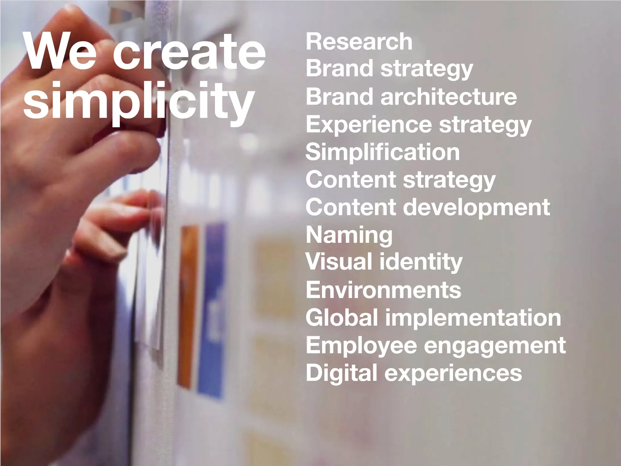 3
We create 
simplicity 

Research
Brand strategy
Brand architecture
Experience strategy
Simpliﬁcation
Content strategy
Content development
Naming
Visual identity
Environments
Global implementation
Employee engagement
Digital experiences


 