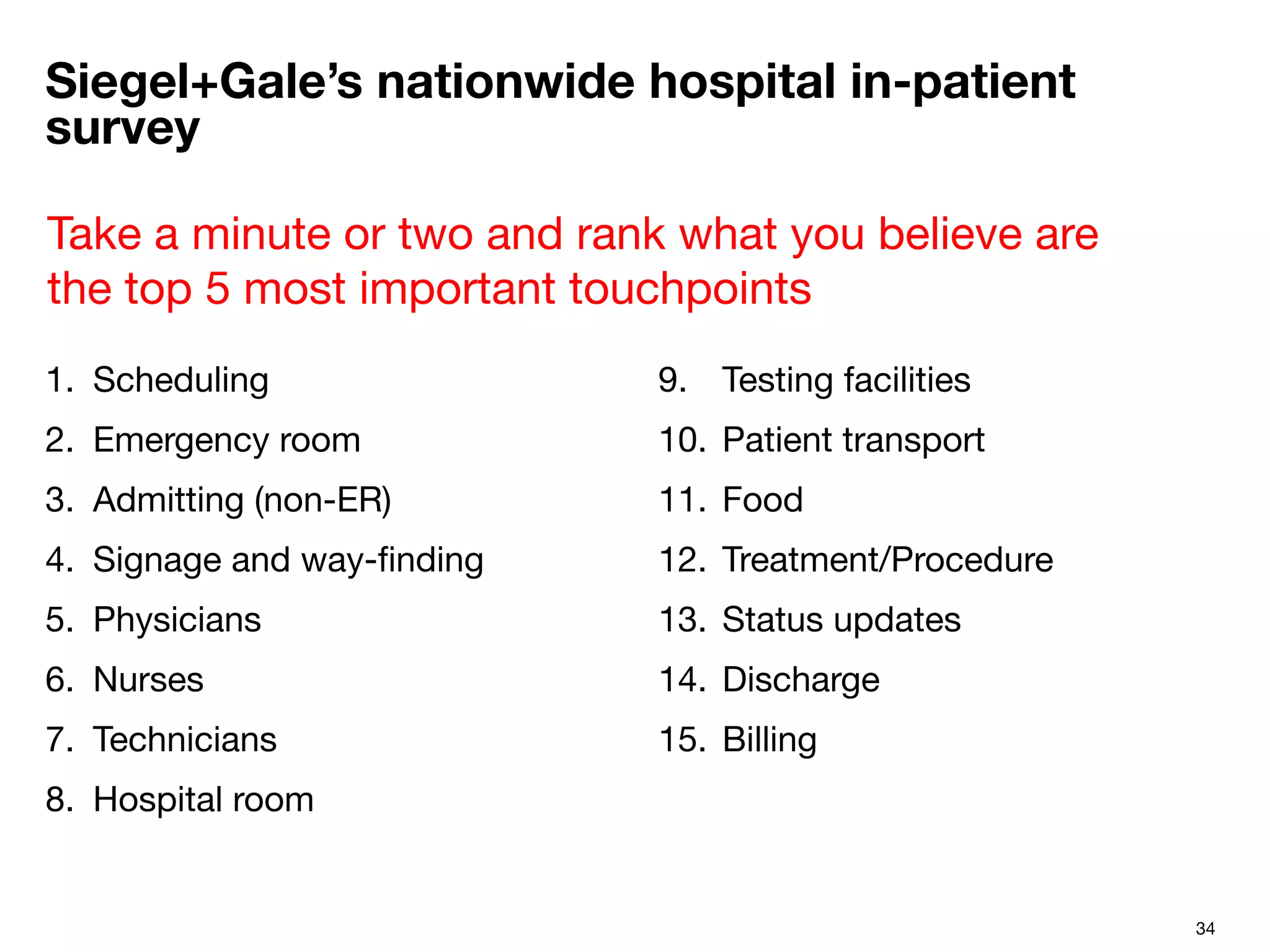 34
Siegel+Gale’s nationwide hospital in-patient
survey
1.  Scheduling
2.  Emergency room
3.  Admitting (non-ER)
4.  Signage and way-ﬁnding
5.  Physicians
6.  Nurses
7.  Technicians
8.  Hospital room

9.  Testing facilities
10.  Patient transport
11.  Food
12.  Treatment/Procedure
13.  Status updates
14.  Discharge
15.  Billing

Take a minute or two and rank what you believe are
the top 5 most important touchpoints 
 