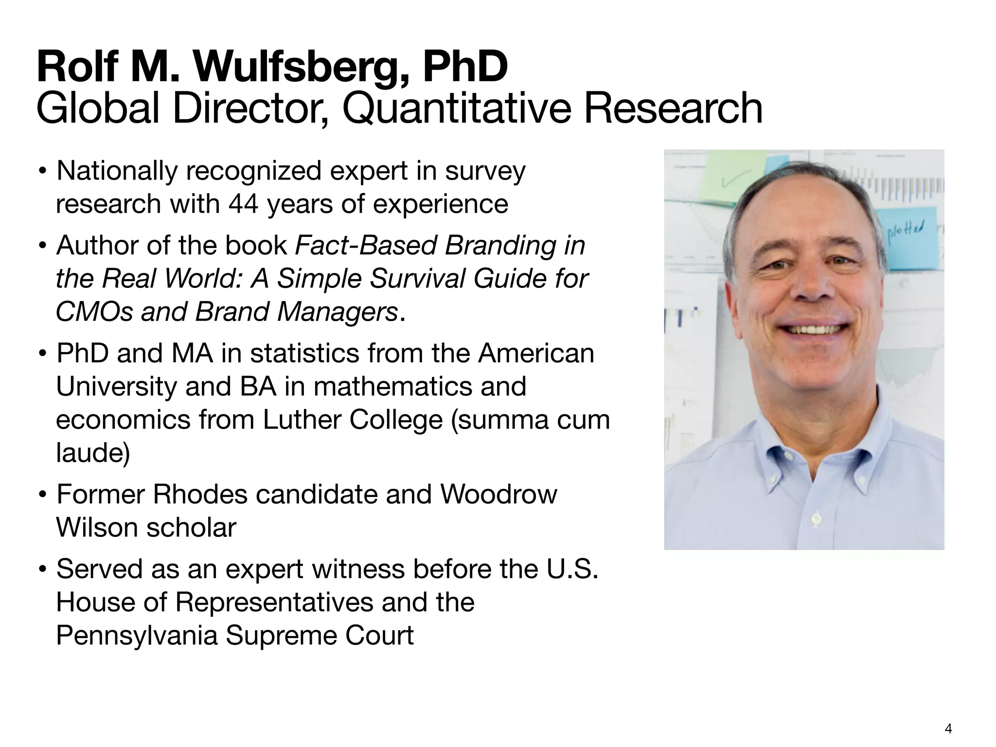 4
Rolf M. Wulfsberg, PhD  
Global Director, Quantitative Research 
•  Nationally recognized expert in survey
research with 44 years of experience
•  Author of the book Fact-Based Branding in
the Real World: A Simple Survival Guide for
CMOs and Brand Managers.
•  PhD and MA in statistics from the American
University and BA in mathematics and
economics from Luther College (summa cum
laude)
•  Former Rhodes candidate and Woodrow
Wilson scholar
•  Served as an expert witness before the U.S.
House of Representatives and the
Pennsylvania Supreme Court
!
 