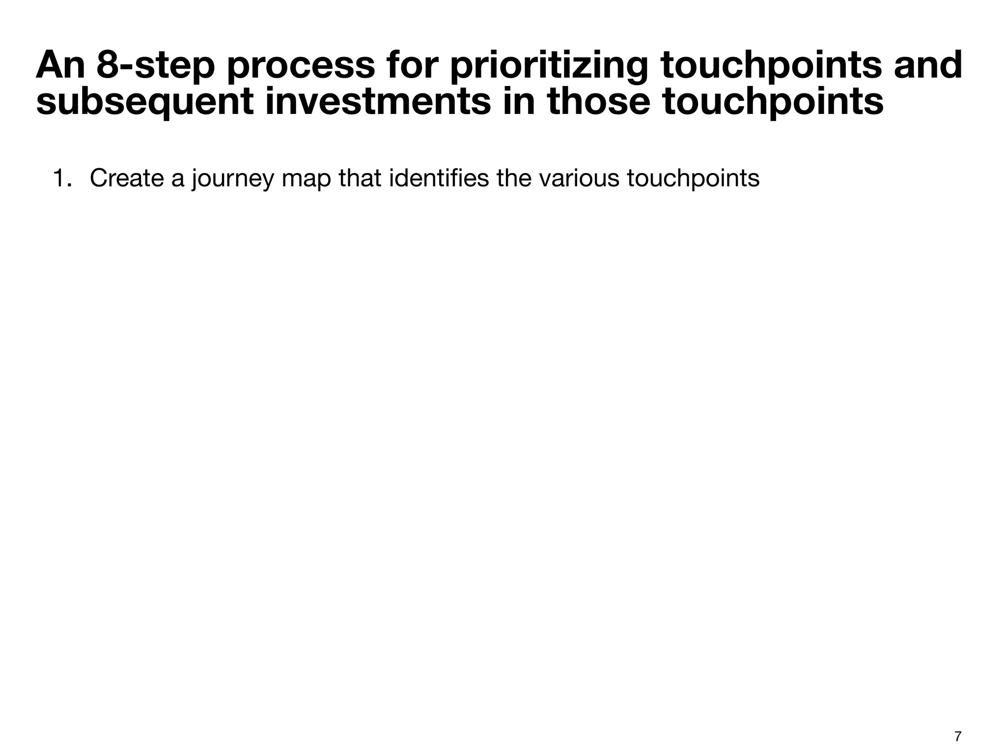 7
An 8-step process for prioritizing touchpoints and
subsequent investments in those touchpoints
1.  Create a journey map that identiﬁes the various touchpoints
 