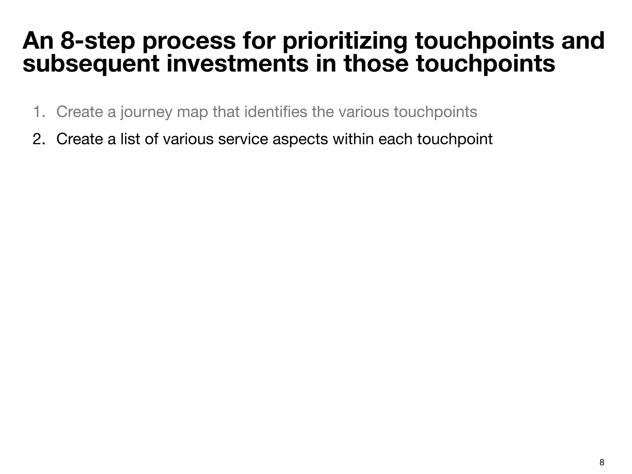 8
An 8-step process for prioritizing touchpoints and
subsequent investments in those touchpoints
1.  Create a journey map that identiﬁes the various touchpoints 
2.  Create a list of various service aspects within each touchpoint
 