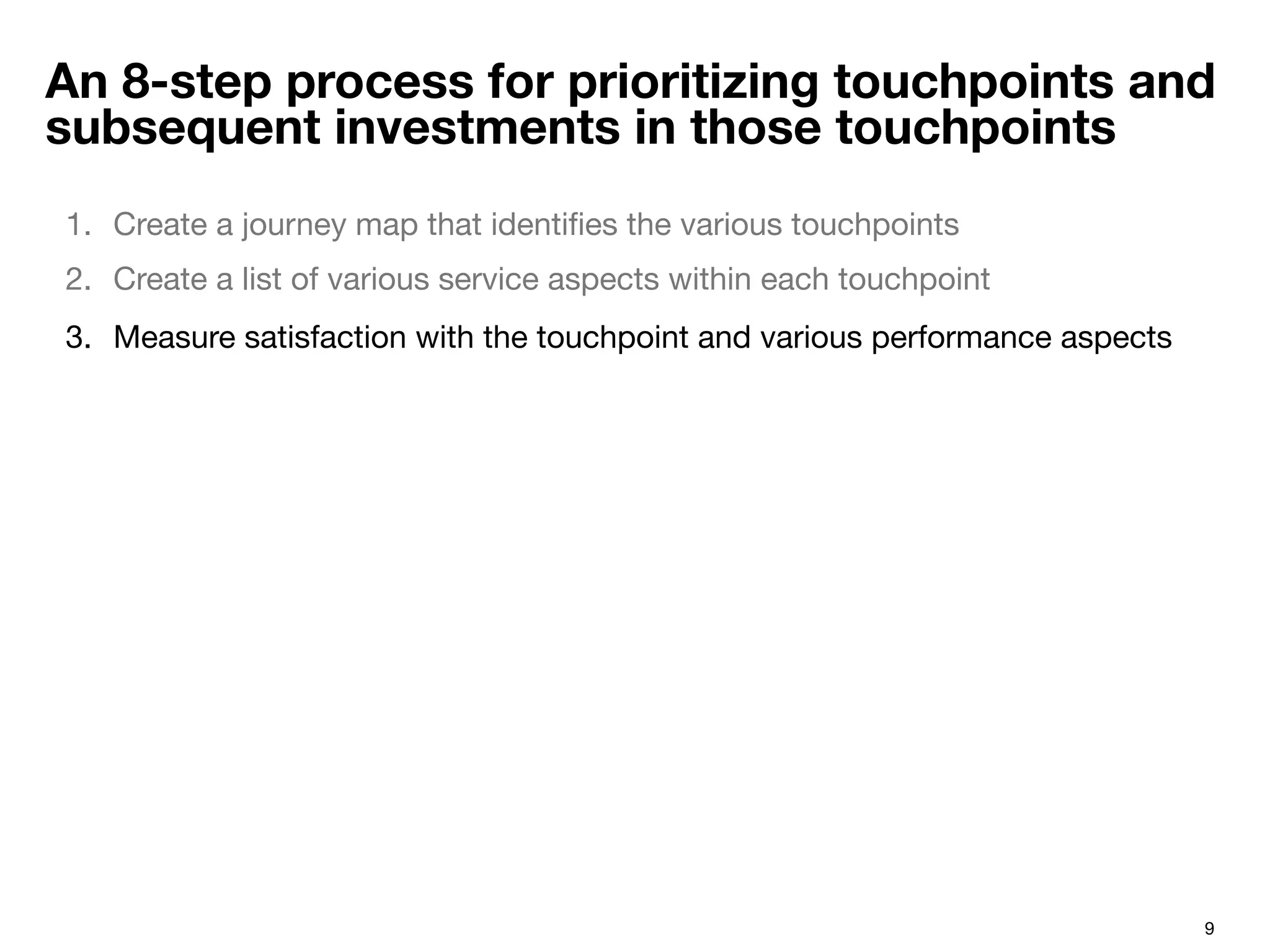 9
An 8-step process for prioritizing touchpoints and
subsequent investments in those touchpoints
1.  Create a journey map that identiﬁes the various touchpoints 
2.  Create a list of various service aspects within each touchpoint
3.  Measure satisfaction with the touchpoint and various performance aspects
 