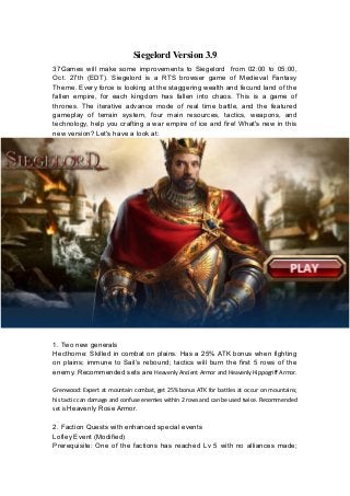 Siegelord Version 3.9
37Games will make some improvements to Siegelord from 02:00 to 05:00,
Oct. 27th (EDT). Siegelord is a RTS browser game of Medieval Fantasy
Theme. Every force is looking at the staggering wealth and fecund land of the
fallen empire, for each kingdom has fallen into chaos. This is a game of
thrones. The iterative advance mode of real time battle, and the featured
gameplay of terrain system, four main resources, tactics, weapons, and
technology, help you crafting a war empire of ice and fire! What's new in this
new version? Let's have a look at:
1. Two new generals
Hecthorne: Skilled in combat on plains. Has a 25% ATK bonus when fighting
on plains; immune to Sail’s rebound; tactics will burn the first 5 rows of the
enemy. Recommended sets are Heavenly Ancient Armor and Heavenly Hippogriff Armor.
Grenwood: Expert at mountain combat, get 25% bonus ATK for battles at occur on mountains;
his tactic can damage and confuse enemies within 2 rows and can be used twice. Recommended
set is Heavenly Rose Armor.
2. Faction Quests with enhanced special events
Lofley Event (Modified)
Prerequisite: One of the factions has reached Lv 5 with no alliances made;
 