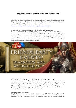 Siegelord Friends Party Events and Version 3.55
Siegelord has prepared two events along with bundles of rewards for players. As before,
Siegelord will generously give out diamonds for players in these two events. Both of the
events will begin on 28th
, so now let’s take a look at them:
http://events.37.com/en/siegelord_friendsparty/?cid=55&scid=D1_ws
Event 1: Invite More New Friends to Play Siegelord And Get Rewards
From May 28th
00:00 to July 10th
23:59(EDT), players can click the "Invite Friends" button on
the event page to receive a unique link to share with friends who have never played Siegelord
before. If any friends click the link and register for Siegelord, players can get some sweet
rewards! Players can claim rewards according to how many of their friends register
successfully. The more friends, the more rewards!
Event 2: Siegelord Is Calling You Back, Check in to Get Free Diamonds
From May 28th
00:00 to June 3rd
23:59 (EDT), players will get a gift code simply by checking
in the event page. Rewards differ every day and a gift code is only valid for one day.
Therefore players shouldn’t miss out on any of the event days. Additionally, players who
haven't logged in since May 20th will receive bonus gifts!
Siegelord Version 3.55 Updates
Siegelord also updates to version 3.55 on the same day (May 28th
). This update mainly
includes: 1. A new gem association that generates gems daily 2. Two new generals
 