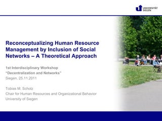 Reconceptualizing Human Resource
Management by Inclusion of Social
Networks – A Theoretical Approach

1st Interdisciplinary Workshop
“Decentralization and Networks”
Siegen, 25.11.2011

Tobias M. Scholz
Chair for Human Resources and Organizational Behavior
University of Siegen
 