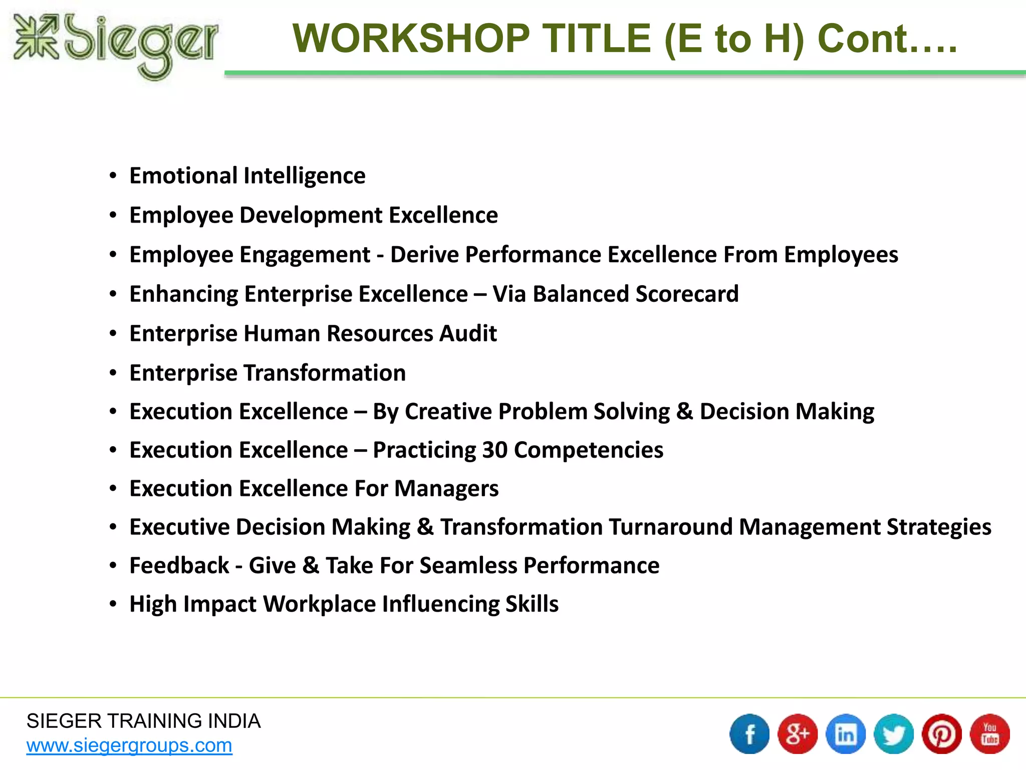 • Emotional Intelligence 
• Employee Development Excellence 
• Employee Engagement - Derive Performance Excellence From Employees 
• Enhancing Enterprise Excellence – Via Balanced Scorecard 
• Enterprise Human Resources Audit 
• Enterprise Transformation 
• Execution Excellence – By Creative Problem Solving & Decision Making 
• Execution Excellence – Practicing 30 Competencies 
• Execution Excellence For Managers 
• Executive Decision Making & Transformation Turnaround Management Strategies 
• Feedback - Give & Take For Seamless Performance 
• High Impact Workplace Influencing Skills 
SIEGER TRAINING INDIA 
www.siegergroups.com 
WORKSHOP TITLE (E to H) Cont…. 
 