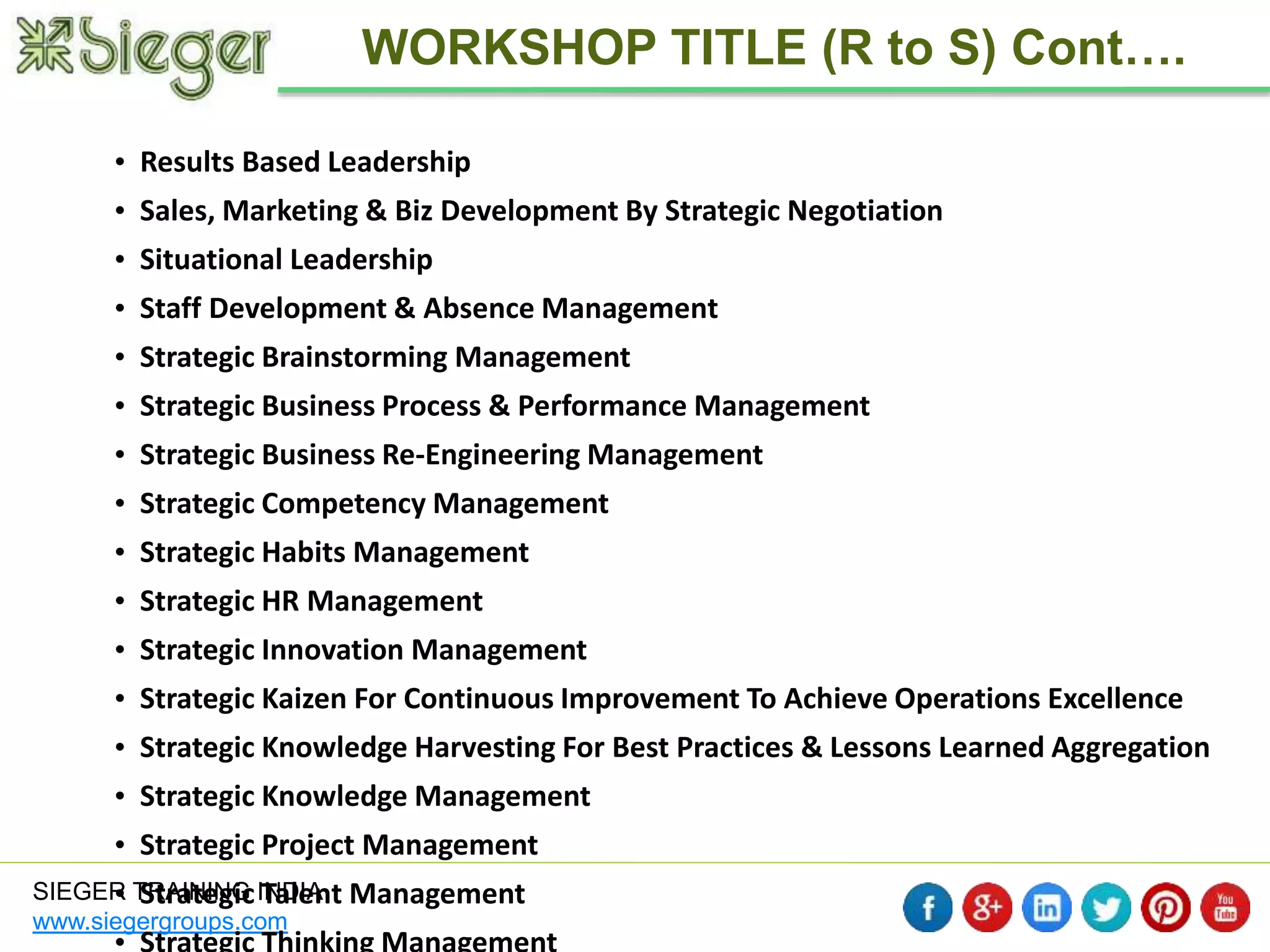 SIEGER TRAINING INDIA 
www.siegergroups.com 
WORKSHOP TITLE (R to S) Cont…. 
• Results Based Leadership 
• Sales, Marketing & Biz Development By Strategic Negotiation 
• Situational Leadership 
• Staff Development & Absence Management 
• Strategic Brainstorming Management 
• Strategic Business Process & Performance Management 
• Strategic Business Re-Engineering Management 
• Strategic Competency Management 
• Strategic Habits Management 
• Strategic HR Management 
• Strategic Innovation Management 
• Strategic Kaizen For Continuous Improvement To Achieve Operations Excellence 
• Strategic Knowledge Harvesting For Best Practices & Lessons Learned Aggregation 
• Strategic Knowledge Management 
• Strategic Project Management 
• Strategic Talent Management 
• Strategic Thinking Management 
 