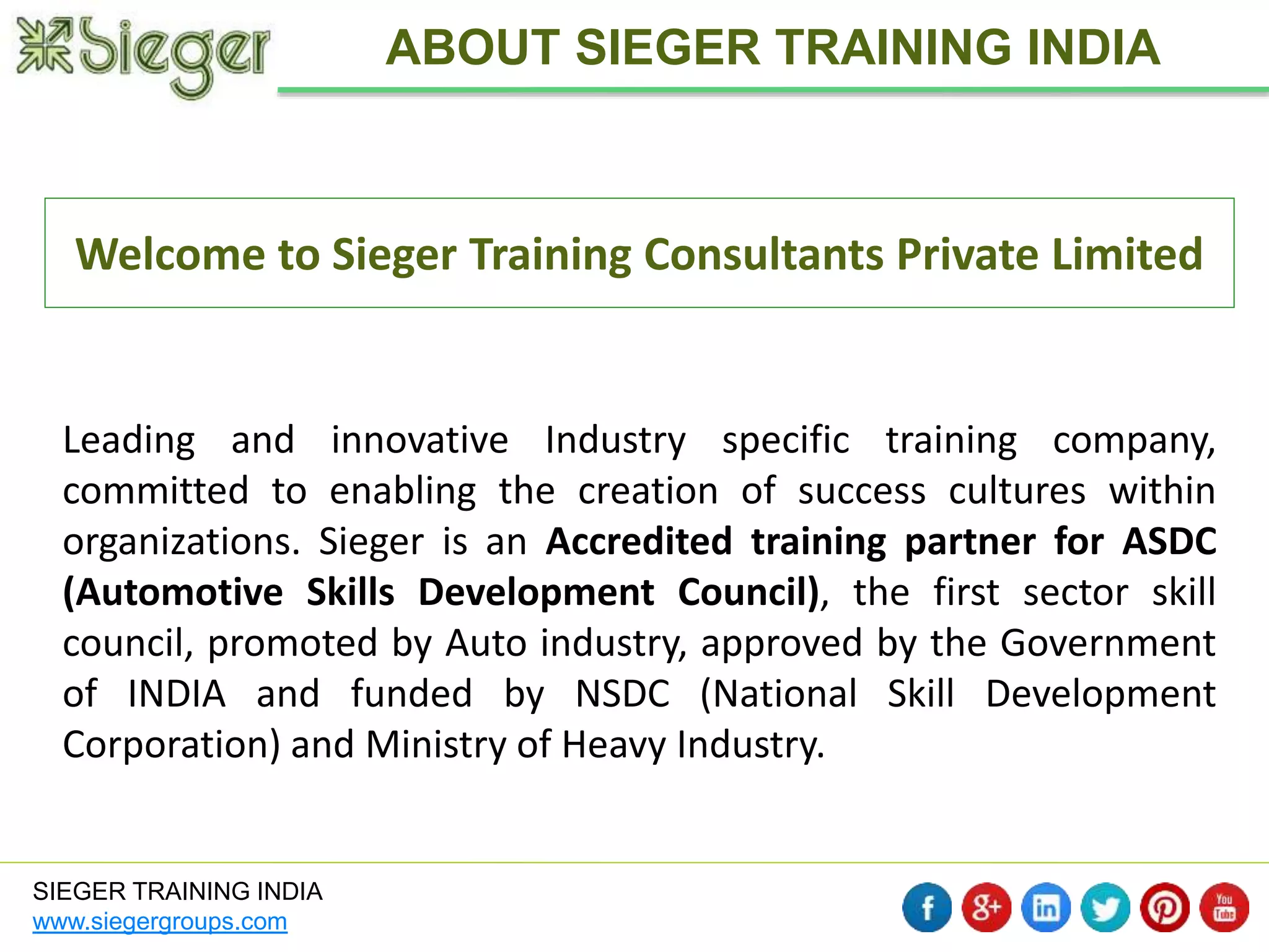 Welcome to Sieger Training Consultants Private Limited 
SIEGER TRAINING INDIA 
www.siegergroups.com 
ABOUT SIEGER TRAINING INDIA 
Leading and innovative Industry specific training company, 
committed to enabling the creation of success cultures within 
organizations. Sieger is an Accredited training partner for ASDC 
(Automotive Skills Development Council), the first sector skill 
council, promoted by Auto industry, approved by the Government 
of INDIA and funded by NSDC (National Skill Development 
Corporation) and Ministry of Heavy Industry. 
 