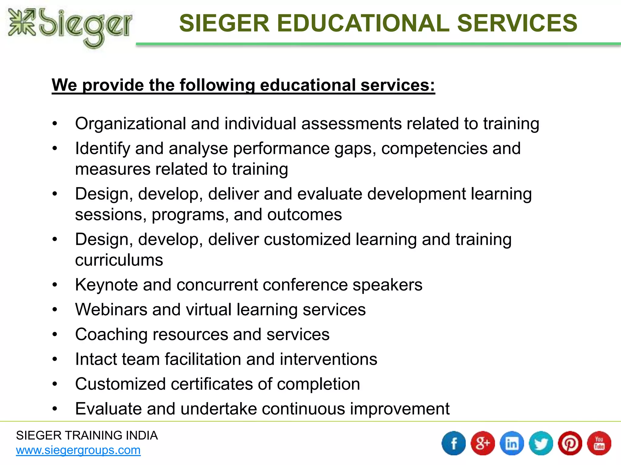 We provide the following educational services: 
• Organizational and individual assessments related to training 
• Identify and analyse performance gaps, competencies and 
measures related to training 
• Design, develop, deliver and evaluate development learning 
sessions, programs, and outcomes 
• Design, develop, deliver customized learning and training 
curriculums 
• Keynote and concurrent conference speakers 
• Webinars and virtual learning services 
• Coaching resources and services 
• Intact team facilitation and interventions 
• Customized certificates of completion 
• Evaluate and undertake continuous improvement 
SIEGER TRAINING INDIA 
www.siegergroups.com 
SIEGER EDUCATIONAL SERVICES 
 