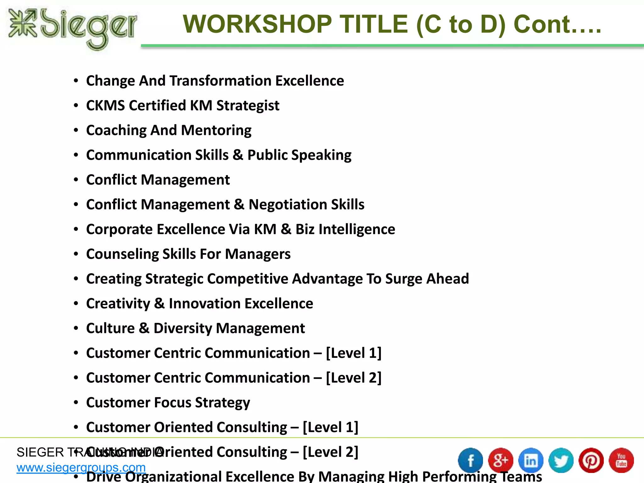 • Change And Transformation Excellence 
• CKMS Certified KM Strategist 
• Coaching And Mentoring 
• Communication Skills & Public Speaking 
• Conflict Management 
• Conflict Management & Negotiation Skills 
• Corporate Excellence Via KM & Biz Intelligence 
• Counseling Skills For Managers 
• Creating Strategic Competitive Advantage To Surge Ahead 
• Creativity & Innovation Excellence 
• Culture & Diversity Management 
• Customer Centric Communication – [Level 1] 
• Customer Centric Communication – [Level 2] 
• Customer Focus Strategy 
• Customer Oriented Consulting – [Level 1] 
• Customer Oriented Consulting – [Level 2] 
• Drive Organizational Excellence By Managing High Performing Teams 
SIEGER TRAINING INDIA 
www.siegergroups.com 
WORKSHOP TITLE (C to D) Cont…. 
 