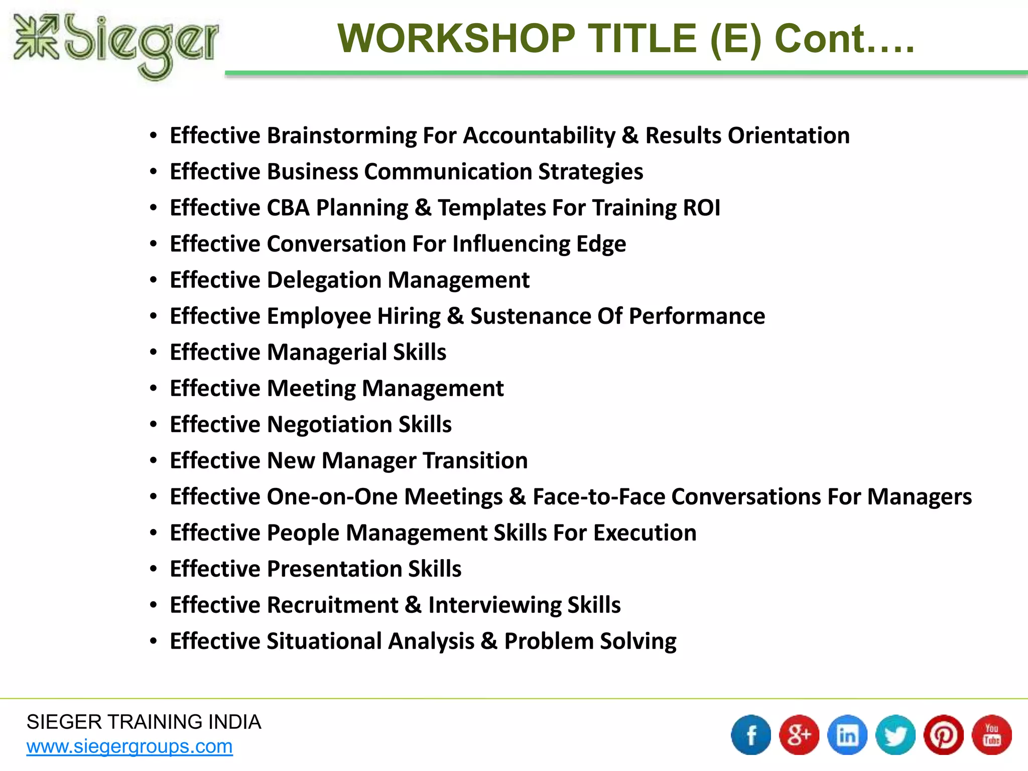 • Effective Brainstorming For Accountability & Results Orientation 
• Effective Business Communication Strategies 
• Effective CBA Planning & Templates For Training ROI 
• Effective Conversation For Influencing Edge 
• Effective Delegation Management 
• Effective Employee Hiring & Sustenance Of Performance 
• Effective Managerial Skills 
• Effective Meeting Management 
• Effective Negotiation Skills 
• Effective New Manager Transition 
• Effective One-on-One Meetings & Face-to-Face Conversations For Managers 
• Effective People Management Skills For Execution 
• Effective Presentation Skills 
• Effective Recruitment & Interviewing Skills 
• Effective Situational Analysis & Problem Solving 
SIEGER TRAINING INDIA 
www.siegergroups.com 
WORKSHOP TITLE (E) Cont…. 
 