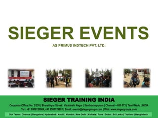 SIEGER EVENTS 
AS PRIMUS INDTECH PVT. LTD. 
SIEGER TRAINING INDIA 
Corporate Office: No: 3/238 | Bharathiyar Street | Visalakshi Nagar | Santhoshapuram | Chennai – 600 073 | Tamil Nadu | INDIA 
Tel : +91 9500120969, +91 9500129901 | Email: events@siegergroups.com | Web: www.siegergroups.com 
Our Teams: Chennai | Bangalore | Hyderabad | Kochi | Mumbai | New Delhi | Kolkata | Pune | Dubai | Sri Lanka | Thailand | Bangladesh 
 