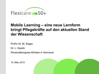 Mobile Learning – eine neue Lernform
bringt Pflegekräfte auf den aktuellen Stand
der Wissenschaft

Prof'in Dr. M. Sieger
Dr. L. Goertz
Personalkongress Kliniken in Hannover



15. März 2012
 