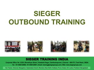 SIEGER 
OUTBOUND TRAINING 
SIEGER TRAINING INDIA 
Corporate Office: No: 3/238 | Bharathiyar Street | Visalakshi Nagar | Santhoshapuram | Chennai – 600 073 | Tamil Nadu | INDIA 
Tel : +91 9500120969, +91 9500129901 | Email: training@siegergroups.com | Web: www.siegergroups.com 
Our Teams: Chennai | Bangalore | Hyderabad | Kochi | Mumbai | New Delhi | Kolkata | Pune | Dubai | Sri Lanka | Thailand | Bangladesh 
 