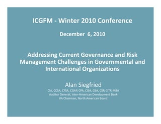 ICGFM ‐ Winter 2010 Conference
                 December  6, 2010


  Addressing Current Governance and Risk 
Management Challenges in Governmental and 
        International Organizations

                     Alan Siegfried
         CIA, CCSA, CFSA, CGAP, CPA, CISA, CBA, CSP, CITP, MBA
          Auditor General, Inter‐American Development Bank
                 IIA Chairman, North American Board
 