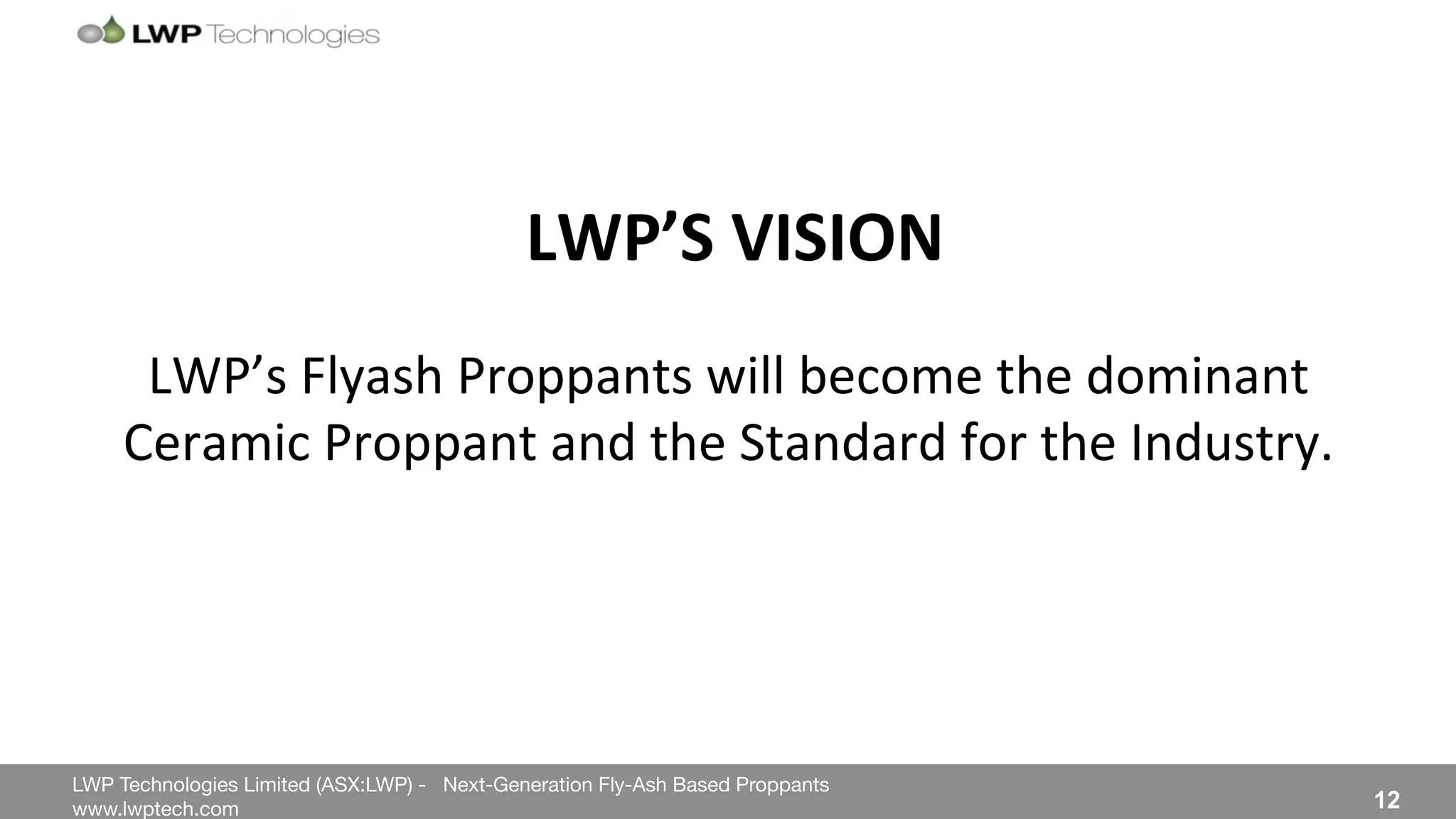 LWP Technologies Limited (ASX:LWP) - Next-Generation Fly-Ash Based Proppants 
 

www.lwptech.com 

 12
LWP’s%Flyash%Proppants%will%become%the%dominant%
Ceramic%Proppant%and%the%Standard%for%the%Industry.%
LWP’S'VISION'
 