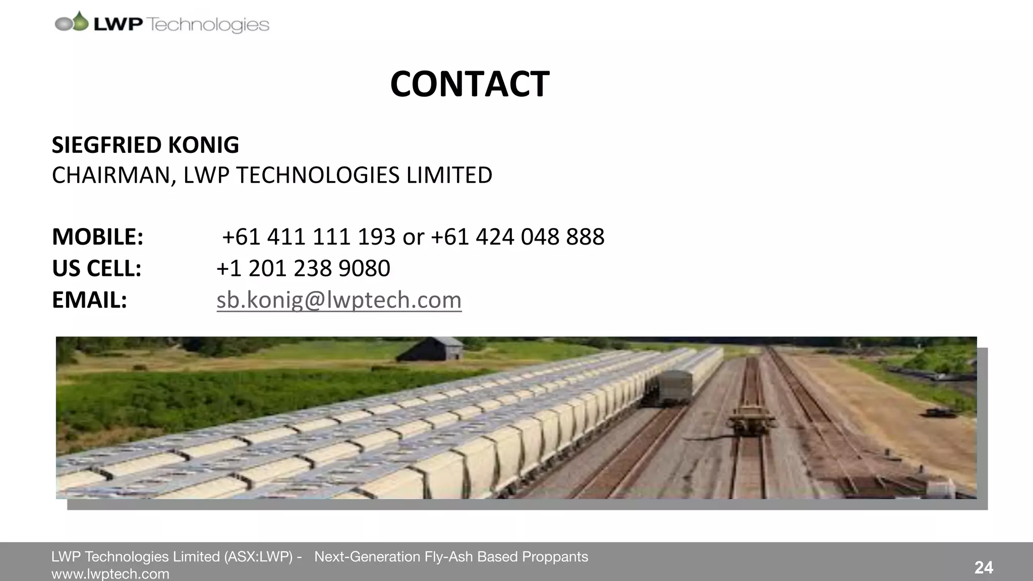 LWP Technologies Limited (ASX:LWP) - Next-Generation Fly-Ash Based Proppants 
 

www.lwptech.com 

 24
CONTACT''
%
SIEGFRIED'KONIG'
CHAIRMAN,%LWP%TECHNOLOGIES%LIMITED%
%
MOBILE: ''+61%411%111%193%or%+61%424%048%888%
US'CELL:' '+1%201%238%9080%
EMAIL:'' 'sb.konig@lwptech.com%%
 
