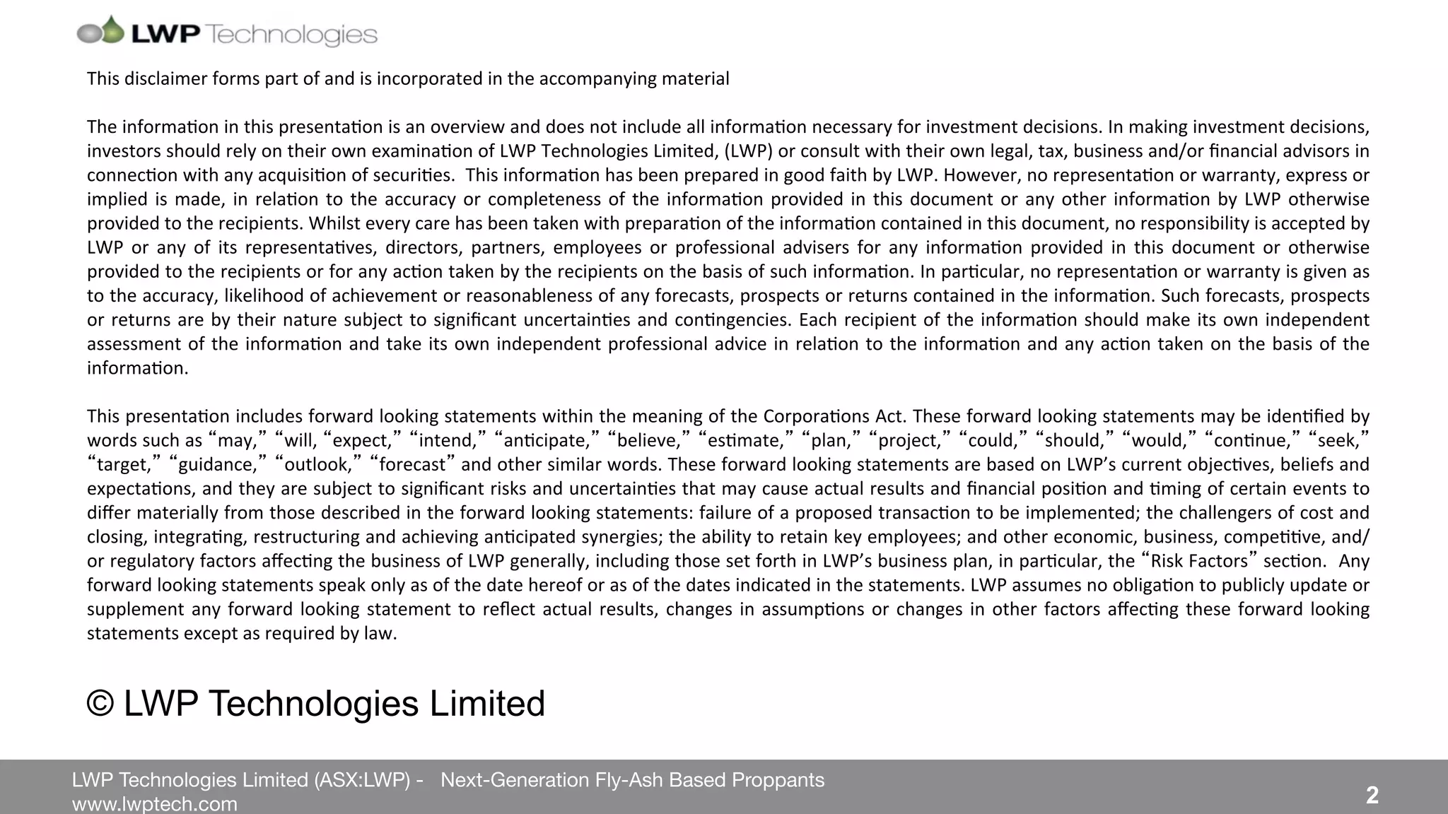 LWP Technologies Limited (ASX:LWP) - Next-Generation Fly-Ash Based Proppants 
 

www.lwptech.com 

 2
This%disclaimer%forms%part%of%and%is%incorporated%in%the%accompanying%material%
%%
The%informa4on%in%this%presenta4on%is%an%overview%and%does%not%include%all%informa4on%necessary%for%investment%decisions.%In%making%investment%decisions,%
investors%should%rely%on%their%own%examina4on%of%LWP%Technologies%Limited,%(LWP)%or%consult%with%their%own%legal,%tax,%business%and/or%ﬁnancial%advisors%in%
connec4on%with%any%acquisi4on%of%securi4es.%%This%informa4on%has%been%prepared%in%good%faith%by%LWP.%However,%no%representa4on%or%warranty,%express%or%
implied%is%made,%in%rela4on%to%the%accuracy%or%completeness%of%the%informa4on%provided%in%this%document%or%any%other%informa4on%by%LWP%otherwise%
provided%to%the%recipients.%Whilst%every%care%has%been%taken%with%prepara4on%of%the%informa4on%contained%in%this%document,%no%responsibility%is%accepted%by%
LWP% or% any% of% its% representa4ves,% directors,% partners,% employees% or% professional% advisers% for% any% informa4on% provided% in% this% document% or% otherwise%
provided%to%the%recipients%or%for%any%ac4on%taken%by%the%recipients%on%the%basis%of%such%informa4on.%In%par4cular,%no%representa4on%or%warranty%is%given%as%
to%the%accuracy,%likelihood%of%achievement%or%reasonableness%of%any%forecasts,%prospects%or%returns%contained%in%the%informa4on.%Such%forecasts,%prospects%
or%returns%are%by%their%nature%subject%to%signiﬁcant%uncertain4es%and%con4ngencies.%Each%recipient%of%the%informa4on%should%make%its%own%independent%
assessment%of%the%informa4on%and%take%its%own%independent%professional%advice%in%rela4on%to%the%informa4on%and%any%ac4on%taken%on%the%basis%of%the%
informa4on.%%
%
This%presenta4on%includes%forward%looking%statements%within%the%meaning%of%the%Corpora4ons%Act.%These%forward%looking%statements%may%be%iden4ﬁed%by%
words%such%as% may, will,% expect, intend, an4cipate, believe, es4mate, plan, project, could, should, would, con4nue, seek,
target, guidance, outlook, forecast %and%other%similar%words.%These%forward%looking%statements%are%based%on%LWP’s%current%objec4ves,%beliefs%and%
expecta4ons,%and%they%are%subject%to%signiﬁcant%risks%and%uncertain4es%that%may%cause%actual%results%and%ﬁnancial%posi4on%and%4ming%of%certain%events%to%
diﬀer%materially%from%those%described%in%the%forward%looking%statements:%failure%of%a%proposed%transac4on%to%be%implemented;%the%challengers%of%cost%and%
closing,%integra4ng,%restructuring%and%achieving%an4cipated%synergies;%the%ability%to%retain%key%employees;%and%other%economic,%business,%compe44ve,%and/
or%regulatory%factors%aﬀec4ng%the%business%of%LWP%generally,%including%those%set%forth%in%LWP’s%business%plan,%in%par4cular,%the% Risk%Factors %sec4on.%%Any%
forward%looking%statements%speak%only%as%of%the%date%hereof%or%as%of%the%dates%indicated%in%the%statements.%LWP%assumes%no%obliga4on%to%publicly%update%or%
supplement%any%forward%looking%statement%to%reﬂect%actual%results,%changes%in%assump4ons%or%changes%in%other%factors%aﬀec4ng%these%forward%looking%
statements%except%as%required%by%law.%
© LWP Technologies Limited
 