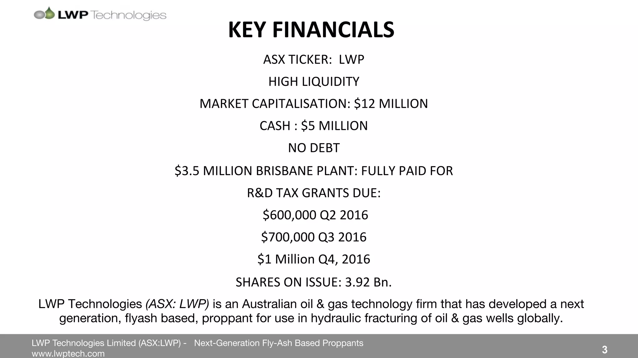 LWP Technologies Limited (ASX:LWP) - Next-Generation Fly-Ash Based Proppants 
 

www.lwptech.com 

 3
LWP Technologies (ASX: LWP) is an Australian oil & gas technology ﬁrm that has developed a next
generation, ﬂyash based, proppant for use in hydraulic fracturing of oil & gas wells globally.
KEY'FINANCIALS'
ASX%TICKER:%%LWP%%
HIGH%LIQUIDITY%
MARKET%CAPITALISATION:%$12%MILLION%
CASH%:%$5%MILLION%
NO%DEBT%
$3.5%MILLION%BRISBANE%PLANT:%FULLY%PAID%FOR%
R&D%TAX%GRANTS%DUE:%
%$600,000%Q2%2016%
$700,000%Q3%2016%
$1%Million%Q4,%2016%
SHARES%ON%ISSUE:%3.92%Bn.%
%
 