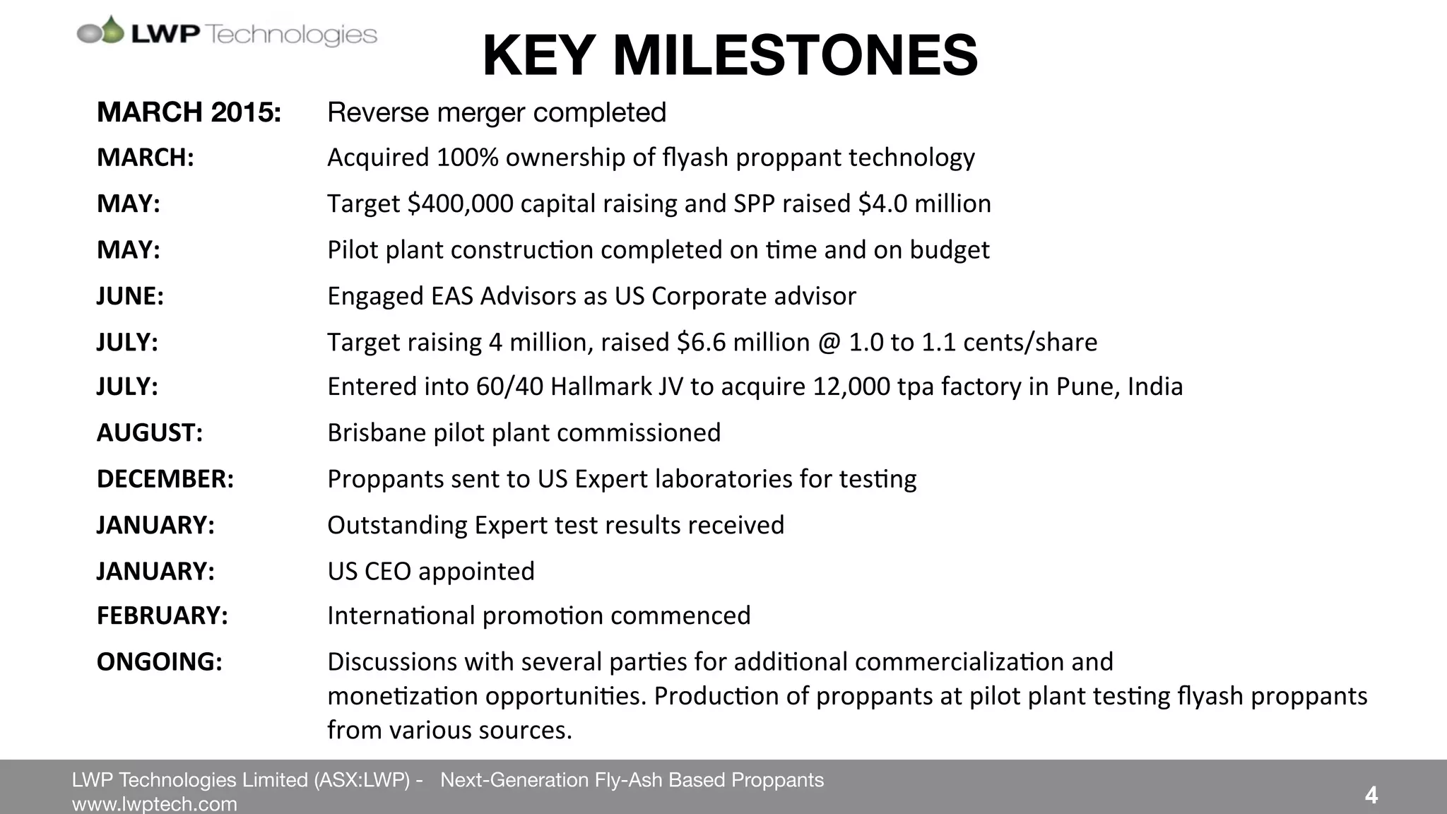 LWP Technologies Limited (ASX:LWP) - Next-Generation Fly-Ash Based Proppants 
 

www.lwptech.com 

 4
KEY MILESTONES
MARCH 2015: 
Reverse merger completed
MARCH: ' 'Acquired%100%%ownership%of%ﬂyash%proppant%technology%%
MAY: % %Target%$400,000%capital%raising%and%SPP%raised%$4.0%million%
MAY: ' 'Pilot%plant%construc4on%completed%on%4me%and%on%budget%
JUNE: ' 'Engaged%EAS%Advisors%as%US%Corporate%advisor%
JULY: ' 'Target%raising%4%million,%raised%$6.6%million%@%1.0%to%1.1%cents/share%
JULY: % %Entered%into%60/40%Hallmark%JV%to%acquire%12,000%tpa%factory%in%Pune,%India%
AUGUST:' 'Brisbane%pilot%plant%commissioned%
DECEMBER: 'Proppants%sent%to%US%Expert%laboratories%for%tes4ng%
JANUARY: %Outstanding%Expert%test%results%received%
JANUARY: %US%CEO%appointed%
FEBRUARY: 'Interna4onal%promo4on%commenced'
ONGOING:' 'Discussions%with%several%par4es%for%addi4onal%commercializa4on%and% % % %%%%%%%%%%%%%%
% %mone4za4on%opportuni4es.%Produc4on%of%proppants%at%pilot%plant%tes4ng%ﬂyash%proppants%
% %from%various%sources.%
 