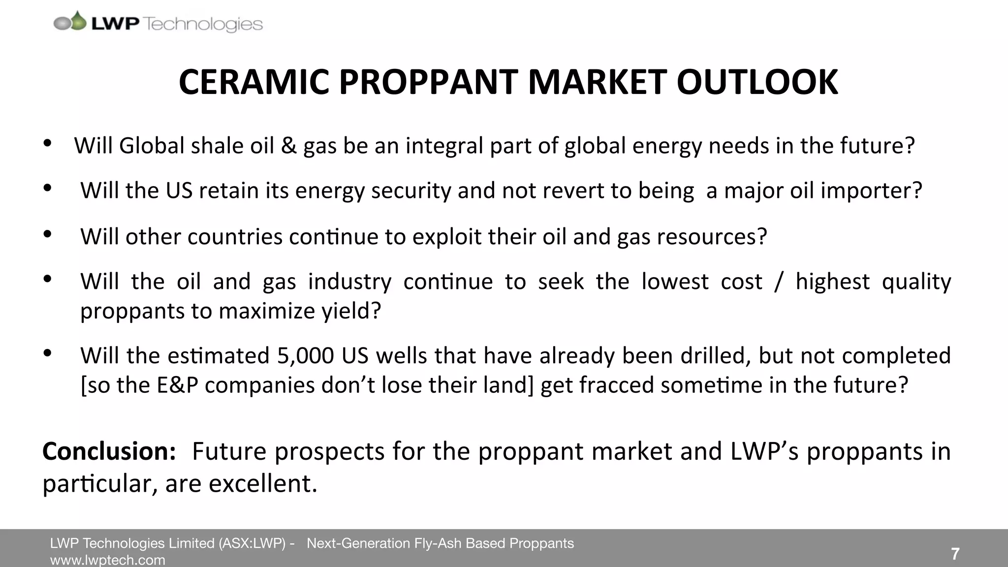 LWP Technologies Limited (ASX:LWP) - Next-Generation Fly-Ash Based Proppants 
 

www.lwptech.com 

 7
CERAMIC'PROPPANT'MARKET'OUTLOOK'
•  Will%Global%shale%oil%&%gas%be%an%integral%part%of%global%energy%needs%in%the%future?%
•  Will%the%US%retain%its%energy%security%and%not%revert%to%being%%a%major%oil%importer?%
•  Will%other%countries%con4nue%to%exploit%their%oil%and%gas%resources?%
•  Will% the% oil% and% gas% industry% con4nue% to% seek% the% lowest% cost% /% highest% quality%
proppants%to%maximize%yield?%
•  Will%the%es4mated%5,000%US%wells%that%have%already%been%drilled,%but%not%completed%
[so%the%E&P%companies%don’t%lose%their%land]%get%fracced%some4me%in%the%future?%
'
Conclusion:''Future%prospects%for%the%proppant%market%and%LWP’s%proppants%in%
par4cular,%are%excellent.%
 