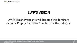 LWP Technologies Limited (ASX:LWP) - Next-Generation Fly-Ash Based Proppants 
 

www.lwptech.com 

 12
LWP’s%Flyash%Proppants%will%become%the%dominant%
Ceramic%Proppant%and%the%Standard%for%the%Industry.%
LWP’S'VISION'
 
