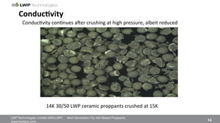 LWP Technologies Limited (ASX:LWP) - Next-Generation Fly-Ash Based Proppants 
 

www.lwptech.com 

 14
ConducHvity'
14K%30/50%LWP%ceramic%proppants%crushed%at%15K%
Conduc4vity%con4nues%arer%crushing%at%high%pressure,%albeit%reduced%
 