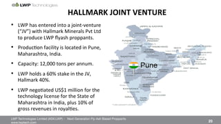 LWP Technologies Limited (ASX:LWP) - Next-Generation Fly-Ash Based Proppants 
 

www.lwptech.com 

 20
HALLMARK'JOINT'VENTURE'
Pune
•  LWP%has%entered%into%a%jointqventure%
(“JV”)%with%Hallmark%Minerals%Pvt%Ltd%
to%produce%LWP%ﬂyash%proppants.%
•  Produc4on%facility%is%located%in%Pune,%
Maharashtra,%India.%
•  Capacity:%12,000%tons%per%annum.%
•  LWP%holds%a%60%%stake%in%the%JV,%
Hallmark%40%.%
•  LWP%nego4ated%US$1%million%for%the%
technology%license%for%the%State%of%
Maharashtra%in%India,%plus%10%%of%
gross%revenues%in%royal4es.%
 