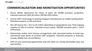 LWP Technologies Limited (ASX:LWP) - Next-Generation Fly-Ash Based Proppants 
 

www.lwptech.com 

 22
COMMERCIALISATION'AND'MONETISATION'OPPORTUNITIES'
•  Secure% owake% agreements% for% Indian% JV% plant.% On% 20,000% tons/year% produc4on,%%
indicated%revenues%US$5.28%million,%EBITDA%US$3%million.%
•  License%LWP’s%technology%to%exis4ng%proppant%manufacturers%to%modify%exis4ng%plants.%
Poten4al%prospects%in%USA%and%China.%
•  One%oﬀ%License%fee%=%$2.5%to%$5%million%depending%on%geographical%area.%PLUS%ongoing%
royal4es%of%10%%of%revenue.%Indicated%annual%royalty,%100,000%tons/year%plant%=%US4.4%
million/year.%
•  Partnerships%and/or%Joint%Venture%arrangements%with%interested%par4es%to%build%new%
commercial% scale% plants% to% produce% LWP% proppants.% Poten4al% prospects% in% Australia,%
Canada,%Middle%East,%US%and%Mexico.%
•  LWP%are%also%examining%opportuni4es%that%will%u4lise%our%strong%shareholder%base%and%
cash%posi4on.%
 